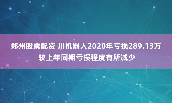 郑州股票配资 川机器人2020年亏损289.13万 较上年同期亏损程度有所减少