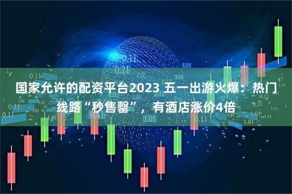 国家允许的配资平台2023 五一出游火爆：热门线路“秒售罄”，有酒店涨价4倍