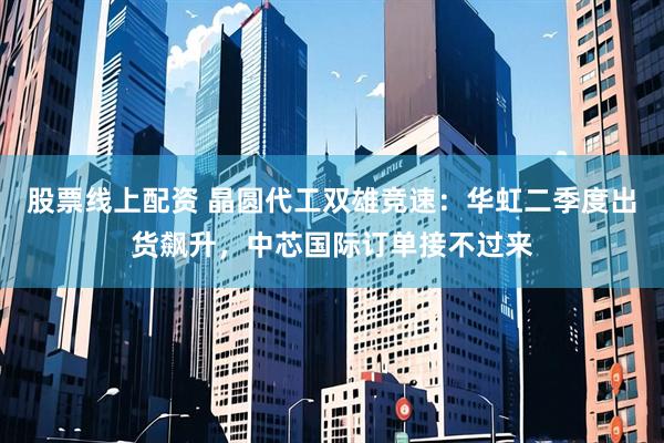 股票线上配资 晶圆代工双雄竞速：华虹二季度出货飙升，中芯国际订单接不过来