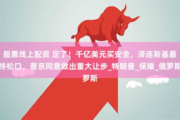 股票线上配资 定了！千亿美元买安全，泽连斯基最终松口，普京同意做出重大让步_特朗普_保障_俄罗斯