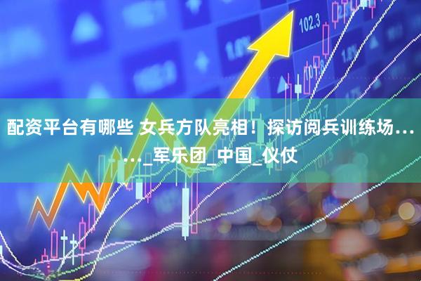配资平台有哪些 女兵方队亮相！探访阅兵训练场……_军乐团_中国_仪仗