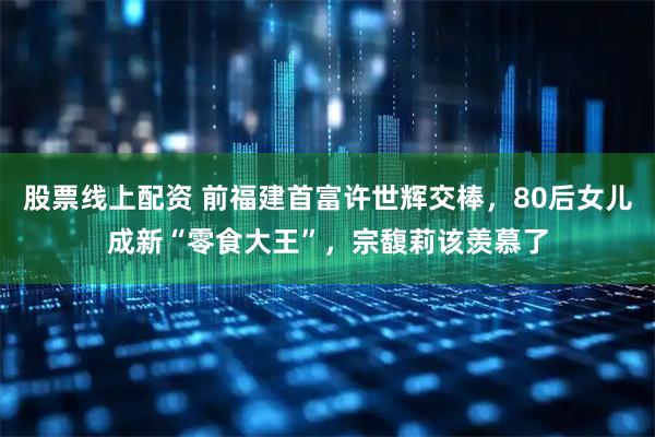 股票线上配资 前福建首富许世辉交棒，80后女儿成新“零食大王”，宗馥莉该羡慕了