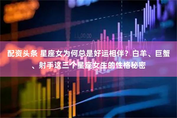 配资头条 星座女为何总是好运相伴？白羊、巨蟹、射手这三个星座女生的性格秘密