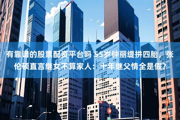 有靠谱的股票配资平台吗 55岁钟丽缇拼四胎，张伦硕直言继女不算家人：十年继父情全是假？
