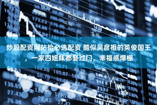 炒股配资网站拾必选配资 酷似吴彦祖的英俊国王，一家四姐妹都娶过门，幸福感爆棚