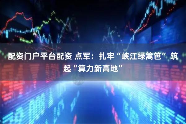 配资门户平台配资 点军：扎牢“峡江绿篱笆” 筑起“算力新高地”