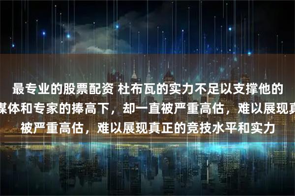 最专业的股票配资 杜布瓦的实力不足以支撑他的名气，然而伊陶马在媒体和专家的捧高下，却一直被严重高估，难以展现真正的竞技水平和实力