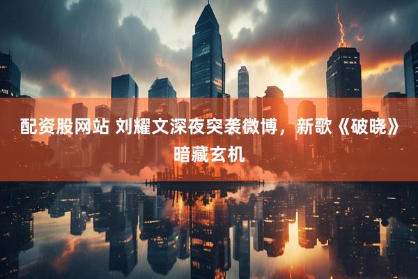 配资股网站 刘耀文深夜突袭微博，新歌《破晓》暗藏玄机