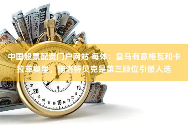 中国股票配资门户网站 每体：皇马有意格瓦和卡拉菲奥里，施洛特贝克是第三顺位引援人选