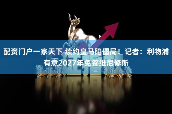 配资门户一家天下 续约皇马陷僵局！记者：利物浦有意2027年免签维尼修斯