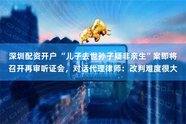 深圳配资开户 “儿子去世孙子疑非亲生”案即将召开再审听证会，对话代理律师：改判难度很大